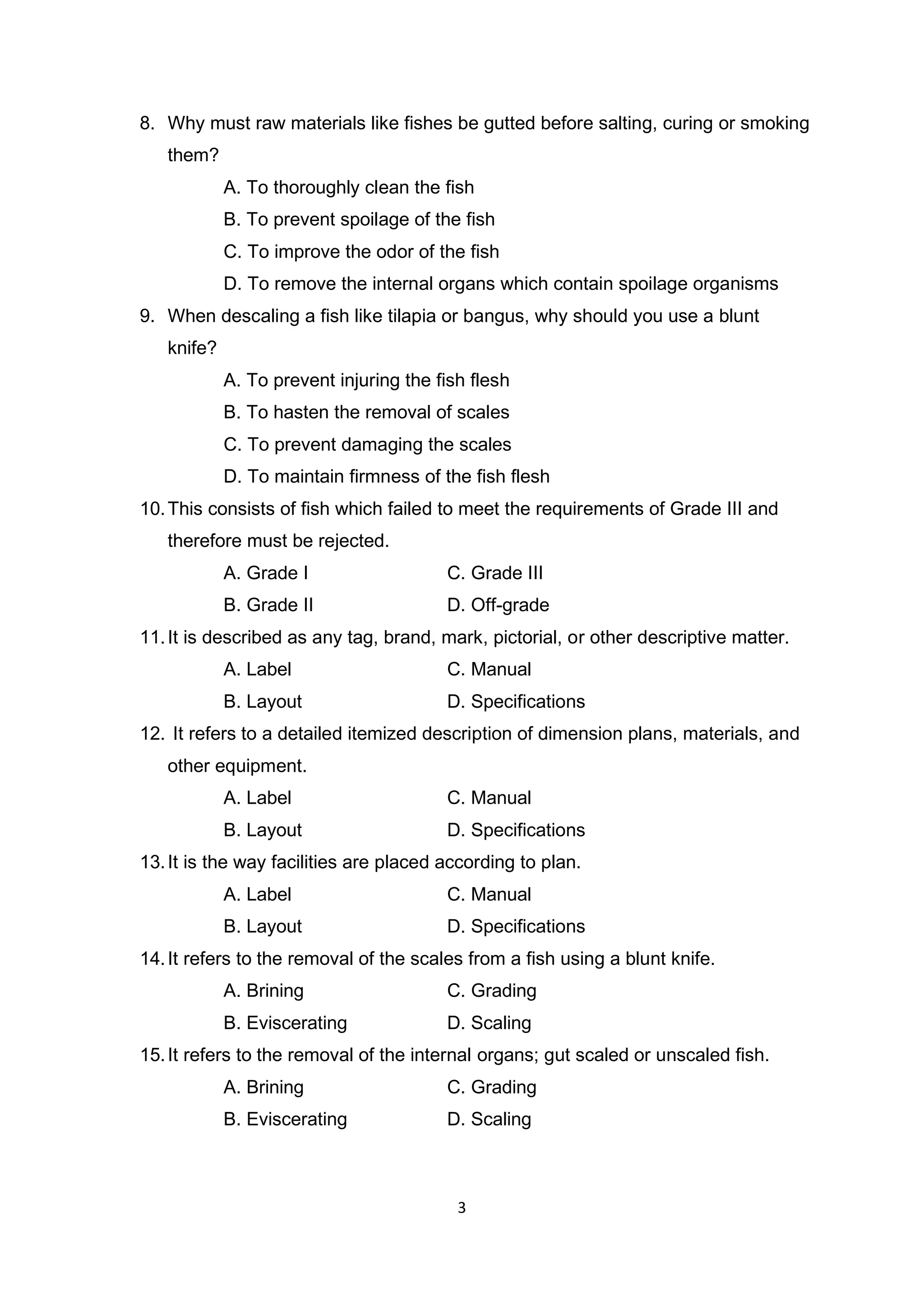 3
8. Why must raw materials like fishes be gutted before salting, curing or smoking
them?
A. To thoroughly clean the fish
B. To prevent spoilage of the fish
C. To improve the odor of the fish
D. To remove the internal organs which contain spoilage organisms
9. When descaling a fish like tilapia or bangus, why should you use a blunt
knife?
A. To prevent injuring the fish flesh
B. To hasten the removal of scales
C. To prevent damaging the scales
D. To maintain firmness of the fish flesh
10.This consists of fish which failed to meet the requirements of Grade III and
therefore must be rejected.
A. Grade I C. Grade III
B. Grade II D. Off-grade
11.It is described as any tag, brand, mark, pictorial, or other descriptive matter.
A. Label C. Manual
B. Layout D. Specifications
12. It refers to a detailed itemized description of dimension plans, materials, and
other equipment.
A. Label C. Manual
B. Layout D. Specifications
13.It is the way facilities are placed according to plan.
A. Label C. Manual
B. Layout D. Specifications
14.It refers to the removal of the scales from a fish using a blunt knife.
A. Brining C. Grading
B. Eviscerating D. Scaling
15.It refers to the removal of the internal organs; gut scaled or unscaled fish.
A. Brining C. Grading
B. Eviscerating D. Scaling
 