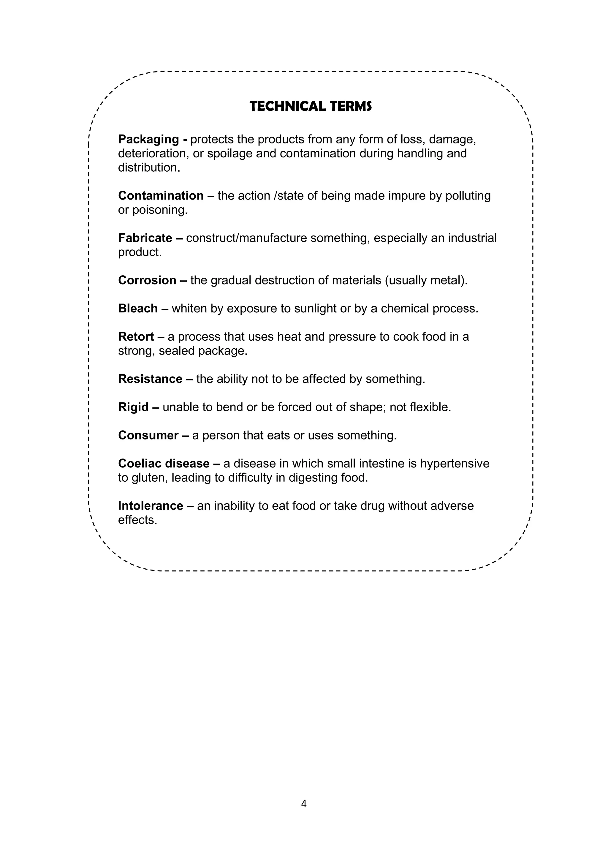4
TECHNICAL TERMS
Packaging - protects the products from any form of loss, damage,
deterioration, or spoilage and contamination during handling and
distribution.
Contamination – the action /state of being made impure by polluting
or poisoning.
Fabricate – construct/manufacture something, especially an industrial
product.
Corrosion – the gradual destruction of materials (usually metal).
Bleach – whiten by exposure to sunlight or by a chemical process.
Retort – a process that uses heat and pressure to cook food in a
strong, sealed package.
Resistance – the ability not to be affected by something.
Rigid – unable to bend or be forced out of shape; not flexible.
Consumer – a person that eats or uses something.
Coeliac disease – a disease in which small intestine is hypertensive
to gluten, leading to difficulty in digesting food.
Intolerance – an inability to eat food or take drug without adverse
effects.
 