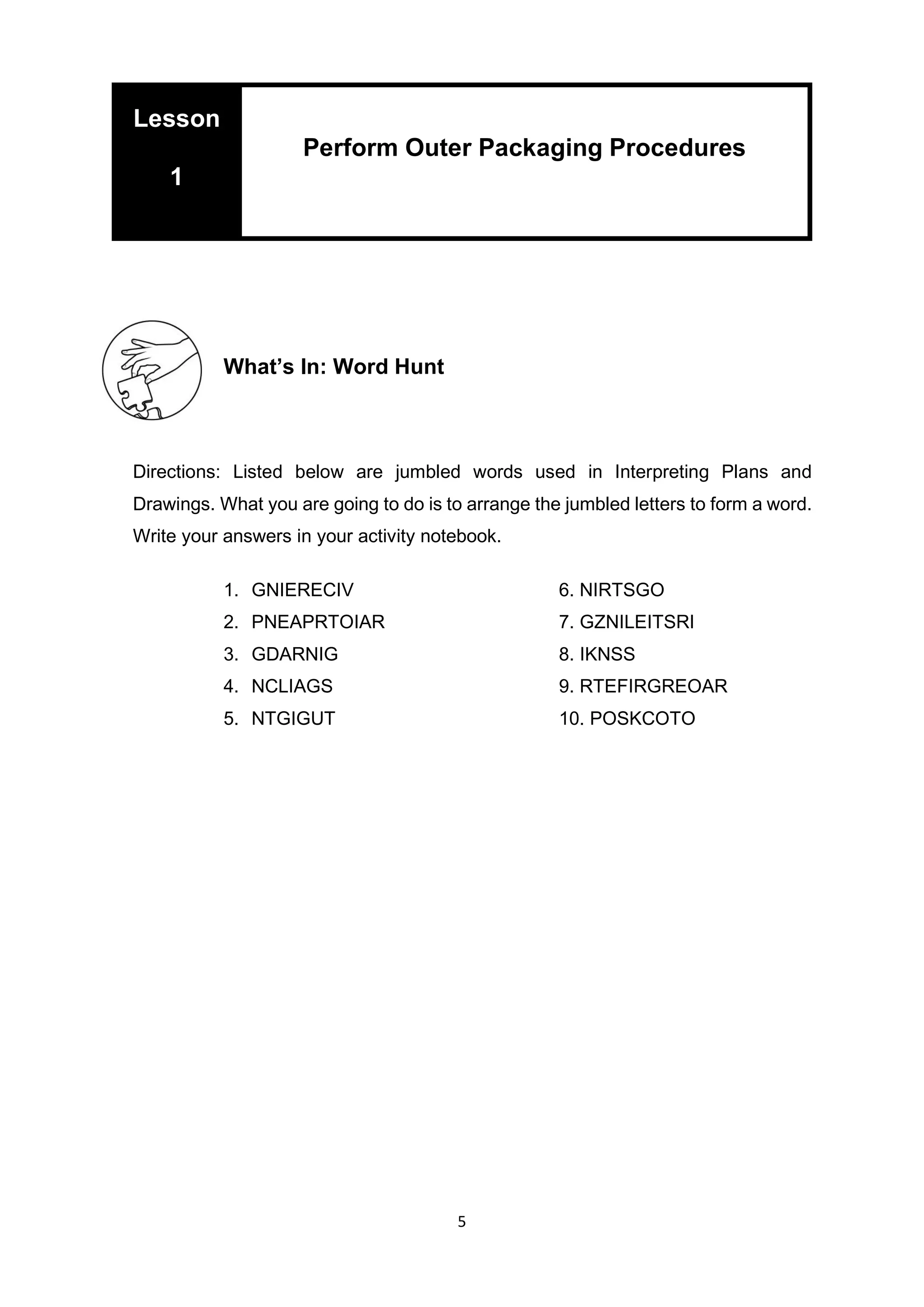 5
What’s In: Word Hunt
Directions: Listed below are jumbled words used in Interpreting Plans and
Drawings. What you are going to do is to arrange the jumbled letters to form a word.
Write your answers in your activity notebook.
1. GNIERECIV 6. NIRTSGO
2. PNEAPRTOIAR 7. GZNILEITSRI
3. GDARNIG 8. IKNSS
4. NCLIAGS 9. RTEFIRGREOAR
5. NTGIGUT 10. POSKCOTO
Lesson
1
Perform Outer Packaging Procedures
 