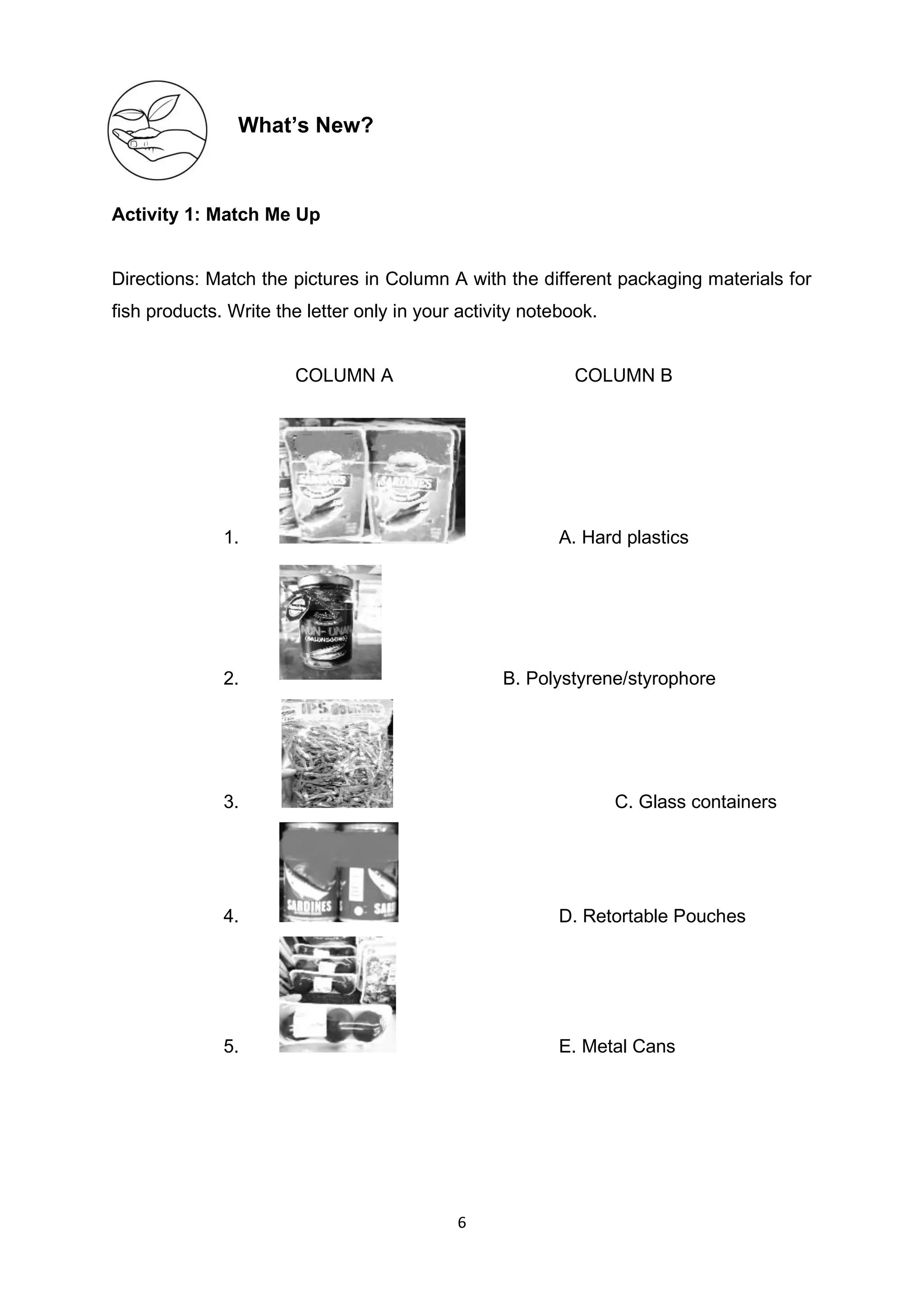 6
What’s New?
Activity 1: Match Me Up
Directions: Match the pictures in Column A with the different packaging materials for
fish products. Write the letter only in your activity notebook.
COLUMN A COLUMN B
1. A. Hard plastics
2. B. Polystyrene/styrophore
3. C. Glass containers
4. D. Retortable Pouches
5. E. Metal Cans
 
