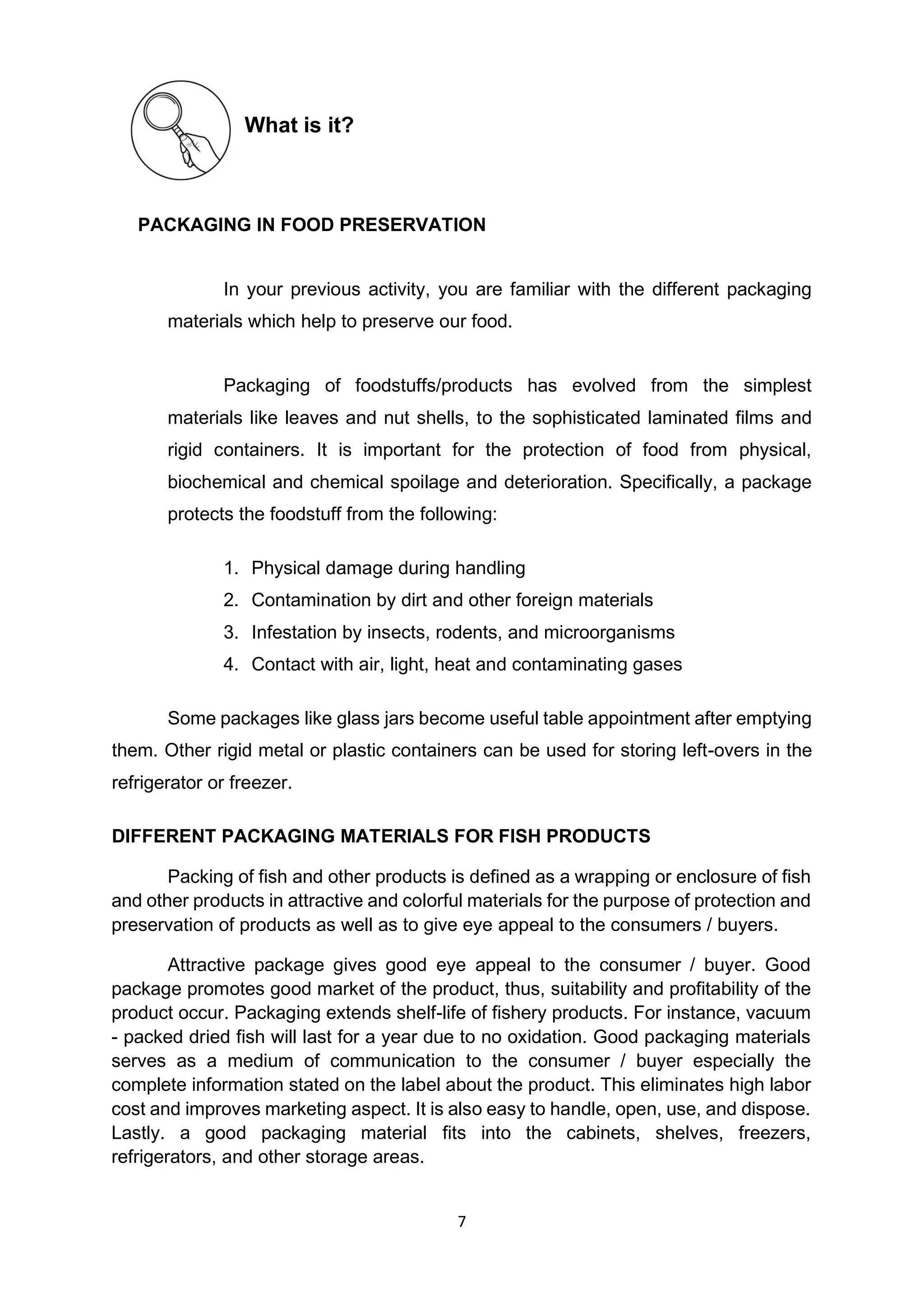 7
What is it?
PACKAGING IN FOOD PRESERVATION
In your previous activity, you are familiar with the different packaging
materials which help to preserve our food.
Packaging of foodstuffs/products has evolved from the simplest
materials like leaves and nut shells, to the sophisticated laminated films and
rigid containers. It is important for the protection of food from physical,
biochemical and chemical spoilage and deterioration. Specifically, a package
protects the foodstuff from the following:
1. Physical damage during handling
2. Contamination by dirt and other foreign materials
3. Infestation by insects, rodents, and microorganisms
4. Contact with air, light, heat and contaminating gases
Some packages like glass jars become useful table appointment after emptying
them. Other rigid metal or plastic containers can be used for storing left-overs in the
refrigerator or freezer.
DIFFERENT PACKAGING MATERIALS FOR FISH PRODUCTS
Packing of fish and other products is defined as a wrapping or enclosure of fish
and other products in attractive and colorful materials for the purpose of protection and
preservation of products as well as to give eye appeal to the consumers / buyers.
Attractive package gives good eye appeal to the consumer / buyer. Good
package promotes good market of the product, thus, suitability and profitability of the
product occur. Packaging extends shelf-life of fishery products. For instance, vacuum
- packed dried fish will last for a year due to no oxidation. Good packaging materials
serves as a medium of communication to the consumer / buyer especially the
complete information stated on the label about the product. This eliminates high labor
cost and improves marketing aspect. It is also easy to handle, open, use, and dispose.
Lastly. a good packaging material fits into the cabinets, shelves, freezers,
refrigerators, and other storage areas.
 