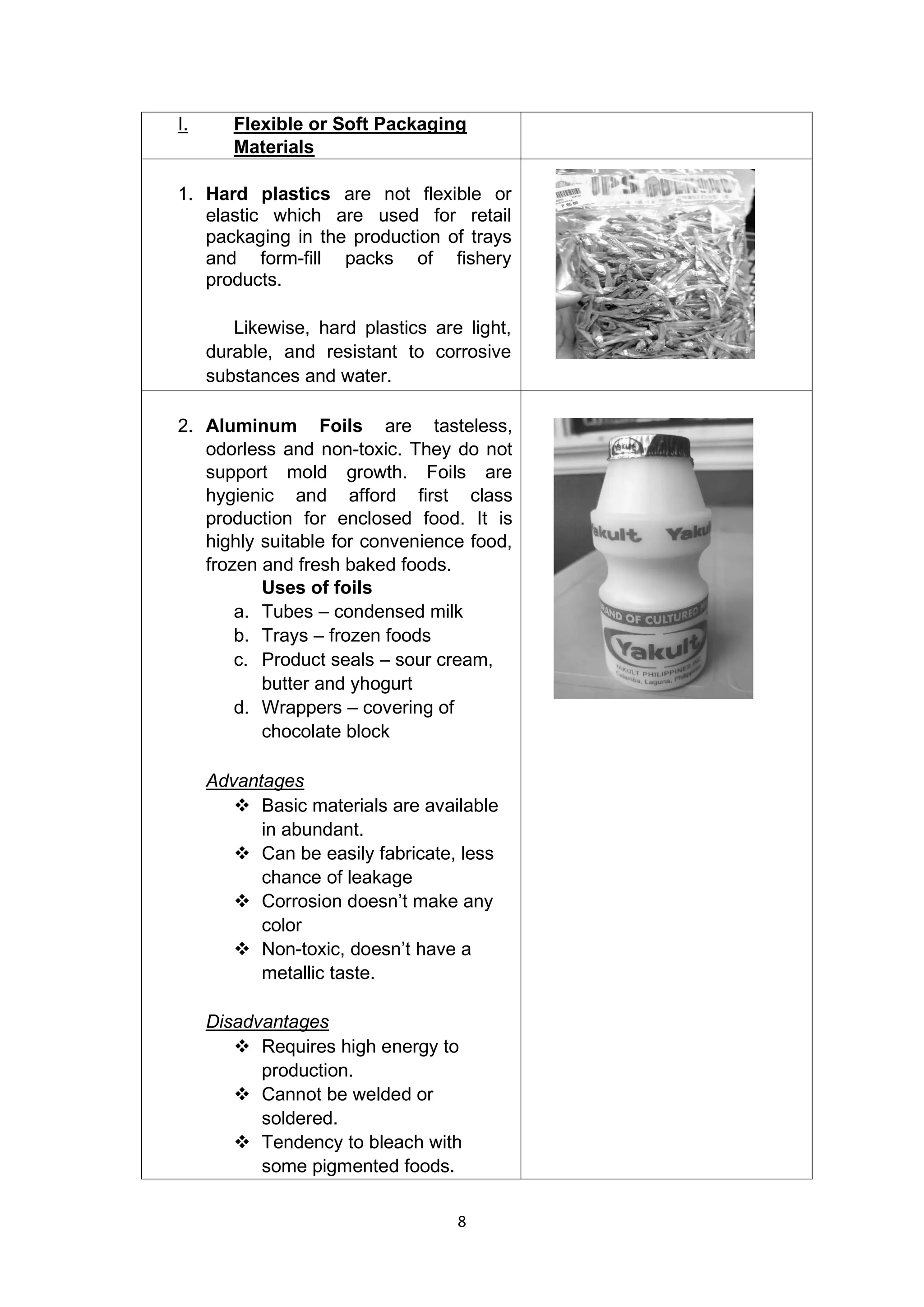 8
I. Flexible or Soft Packaging
Materials
1. Hard plastics are not flexible or
elastic which are used for retail
packaging in the production of trays
and form-fill packs of fishery
products.
Likewise, hard plastics are light,
durable, and resistant to corrosive
substances and water.
2. Aluminum Foils are tasteless,
odorless and non-toxic. They do not
support mold growth. Foils are
hygienic and afford first class
production for enclosed food. It is
highly suitable for convenience food,
frozen and fresh baked foods.
Uses of foils
a. Tubes – condensed milk
b. Trays – frozen foods
c. Product seals – sour cream,
butter and yhogurt
d. Wrappers – covering of
chocolate block
Advantages
❖ Basic materials are available
in abundant.
❖ Can be easily fabricate, less
chance of leakage
❖ Corrosion doesn’t make any
color
❖ Non-toxic, doesn’t have a
metallic taste.
Disadvantages
❖ Requires high energy to
production.
❖ Cannot be welded or
soldered.
❖ Tendency to bleach with
some pigmented foods.
 