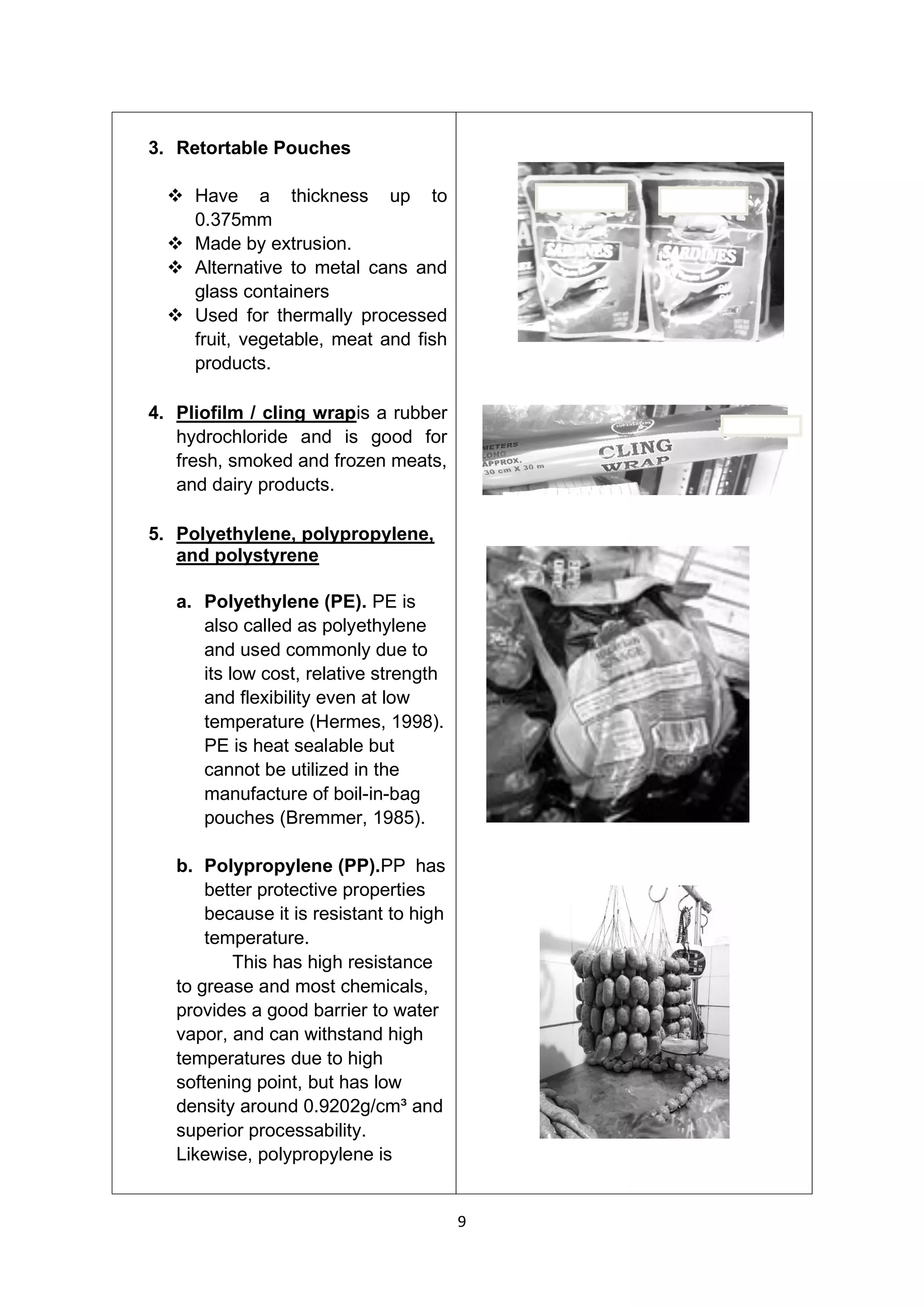 9
3. Retortable Pouches
❖ Have a thickness up to
0.375mm
❖ Made by extrusion.
❖ Alternative to metal cans and
glass containers
❖ Used for thermally processed
fruit, vegetable, meat and fish
products.
4. Pliofilm / cling wrapis a rubber
hydrochloride and is good for
fresh, smoked and frozen meats,
and dairy products.
5. Polyethylene, polypropylene,
and polystyrene
a. Polyethylene (PE). PE is
also called as polyethylene
and used commonly due to
its low cost, relative strength
and flexibility even at low
temperature (Hermes, 1998).
PE is heat sealable but
cannot be utilized in the
manufacture of boil-in-bag
pouches (Bremmer, 1985).
b. Polypropylene (PP).PP has
better protective properties
because it is resistant to high
temperature.
This has high resistance
to grease and most chemicals,
provides a good barrier to water
vapor, and can withstand high
temperatures due to high
softening point, but has low
density around 0.9202g/cm³ and
superior processability.
Likewise, polypropylene is
 