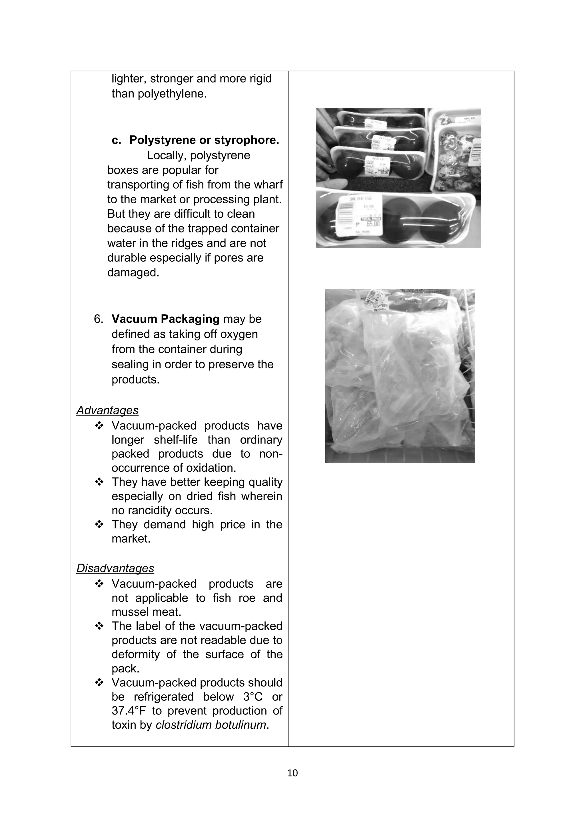 10
lighter, stronger and more rigid
than polyethylene.
c. Polystyrene or styrophore.
Locally, polystyrene
boxes are popular for
transporting of fish from the wharf
to the market or processing plant.
But they are difficult to clean
because of the trapped container
water in the ridges and are not
durable especially if pores are
damaged.
6. Vacuum Packaging may be
defined as taking off oxygen
from the container during
sealing in order to preserve the
products.
Advantages
❖ Vacuum-packed products have
longer shelf-life than ordinary
packed products due to non-
occurrence of oxidation.
❖ They have better keeping quality
especially on dried fish wherein
no rancidity occurs.
❖ They demand high price in the
market.
Disadvantages
❖ Vacuum-packed products are
not applicable to fish roe and
mussel meat.
❖ The label of the vacuum-packed
products are not readable due to
deformity of the surface of the
pack.
❖ Vacuum-packed products should
be refrigerated below 3°C or
37.4°F to prevent production of
toxin by clostridium botulinum.
 