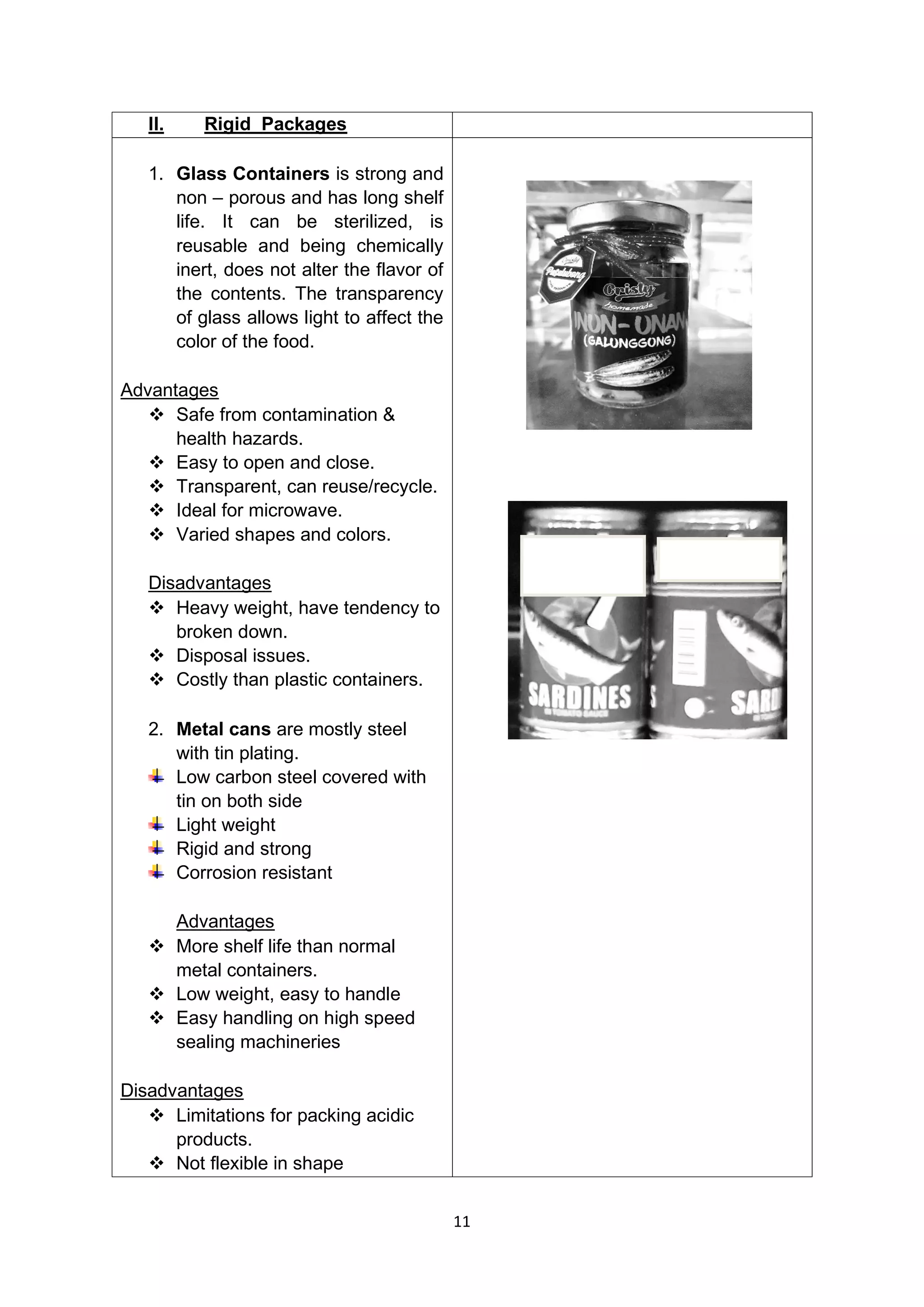 11
II. Rigid Packages
1. Glass Containers is strong and
non – porous and has long shelf
life. It can be sterilized, is
reusable and being chemically
inert, does not alter the flavor of
the contents. The transparency
of glass allows light to affect the
color of the food.
Advantages
❖ Safe from contamination &
health hazards.
❖ Easy to open and close.
❖ Transparent, can reuse/recycle.
❖ Ideal for microwave.
❖ Varied shapes and colors.
Disadvantages
❖ Heavy weight, have tendency to
broken down.
❖ Disposal issues.
❖ Costly than plastic containers.
2. Metal cans are mostly steel
with tin plating.
Low carbon steel covered with
tin on both side
Light weight
Rigid and strong
Corrosion resistant
Advantages
❖ More shelf life than normal
metal containers.
❖ Low weight, easy to handle
❖ Easy handling on high speed
sealing machineries
Disadvantages
❖ Limitations for packing acidic
products.
❖ Not flexible in shape
 