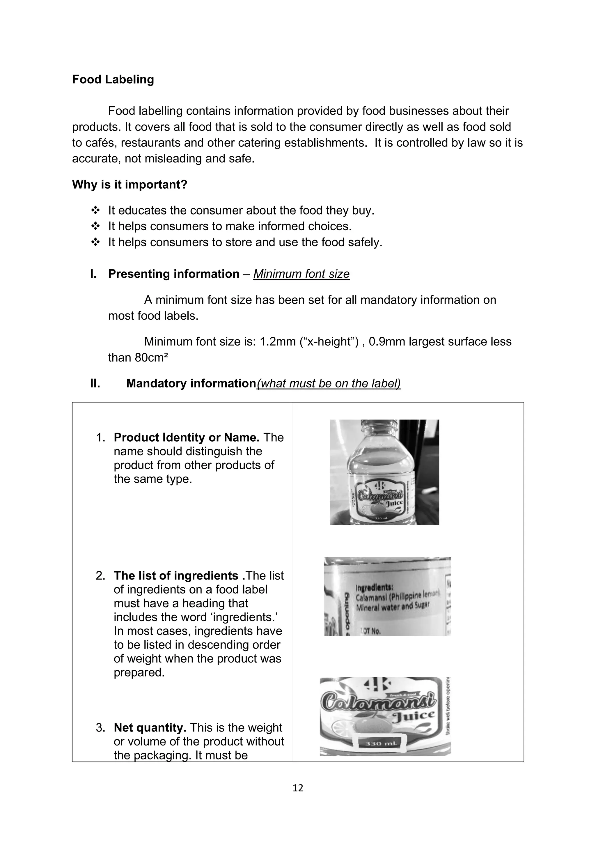 12
Food Labeling
Food labelling contains information provided by food businesses about their
products. It covers all food that is sold to the consumer directly as well as food sold
to cafés, restaurants and other catering establishments. It is controlled by law so it is
accurate, not misleading and safe.
Why is it important?
❖ It educates the consumer about the food they buy.
❖ It helps consumers to make informed choices.
❖ It helps consumers to store and use the food safely.
I. Presenting information – Minimum font size
A minimum font size has been set for all mandatory information on
most food labels.
Minimum font size is: 1.2mm (“x-height”) , 0.9mm largest surface less
than 80cm²
II. Mandatory information(what must be on the label)
1. Product Identity or Name. The
name should distinguish the
product from other products of
the same type.
2. The list of ingredients .The list
of ingredients on a food label
must have a heading that
includes the word ‘ingredients.’
In most cases, ingredients have
to be listed in descending order
of weight when the product was
prepared.
3. Net quantity. This is the weight
or volume of the product without
the packaging. It must be
 