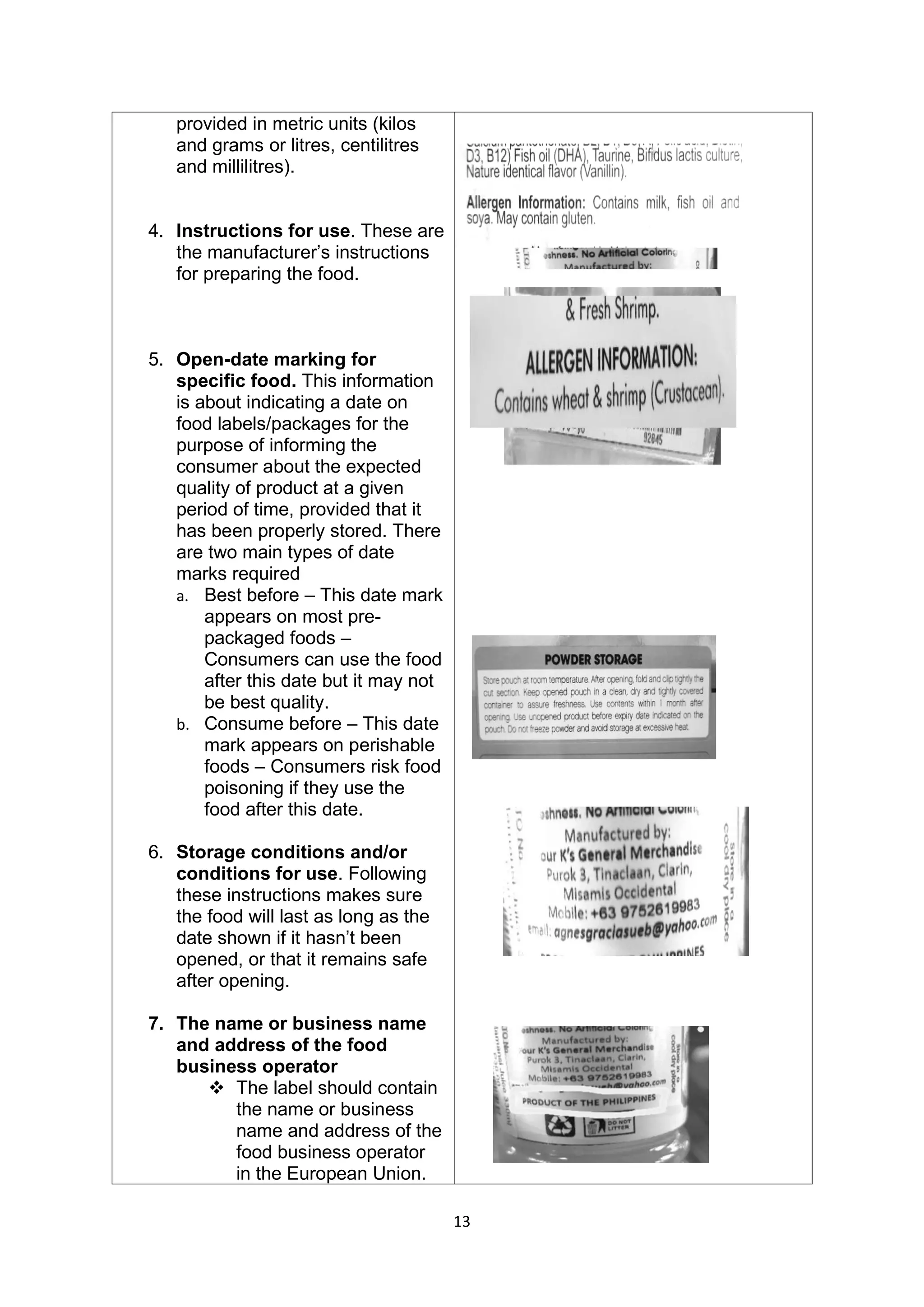13
provided in metric units (kilos
and grams or litres, centilitres
and millilitres).
4. Instructions for use. These are
the manufacturer’s instructions
for preparing the food.
5. Open-date marking for
specific food. This information
is about indicating a date on
food labels/packages for the
purpose of informing the
consumer about the expected
quality of product at a given
period of time, provided that it
has been properly stored. There
are two main types of date
marks required
a. Best before – This date mark
appears on most pre-
packaged foods –
Consumers can use the food
after this date but it may not
be best quality.
b. Consume before – This date
mark appears on perishable
foods – Consumers risk food
poisoning if they use the
food after this date.
6. Storage conditions and/or
conditions for use. Following
these instructions makes sure
the food will last as long as the
date shown if it hasn’t been
opened, or that it remains safe
after opening.
7. The name or business name
and address of the food
business operator
❖ The label should contain
the name or business
name and address of the
food business operator
in the European Union.
 