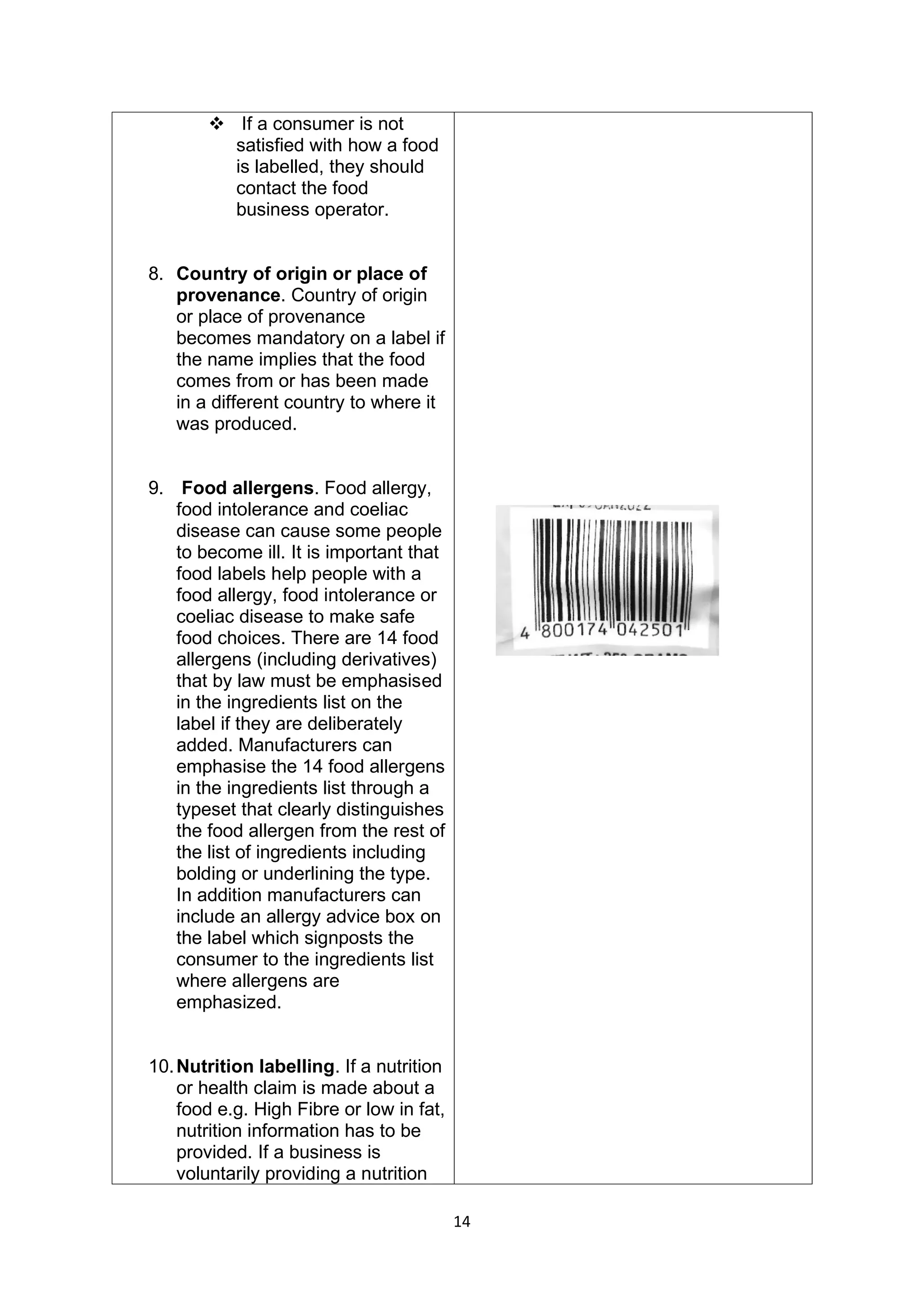 14
❖ If a consumer is not
satisfied with how a food
is labelled, they should
contact the food
business operator.
8. Country of origin or place of
provenance. Country of origin
or place of provenance
becomes mandatory on a label if
the name implies that the food
comes from or has been made
in a different country to where it
was produced.
9. Food allergens. Food allergy,
food intolerance and coeliac
disease can cause some people
to become ill. It is important that
food labels help people with a
food allergy, food intolerance or
coeliac disease to make safe
food choices. There are 14 food
allergens (including derivatives)
that by law must be emphasised
in the ingredients list on the
label if they are deliberately
added. Manufacturers can
emphasise the 14 food allergens
in the ingredients list through a
typeset that clearly distinguishes
the food allergen from the rest of
the list of ingredients including
bolding or underlining the type.
In addition manufacturers can
include an allergy advice box on
the label which signposts the
consumer to the ingredients list
where allergens are
emphasized.
10.Nutrition labelling. If a nutrition
or health claim is made about a
food e.g. High Fibre or low in fat,
nutrition information has to be
provided. If a business is
voluntarily providing a nutrition
 