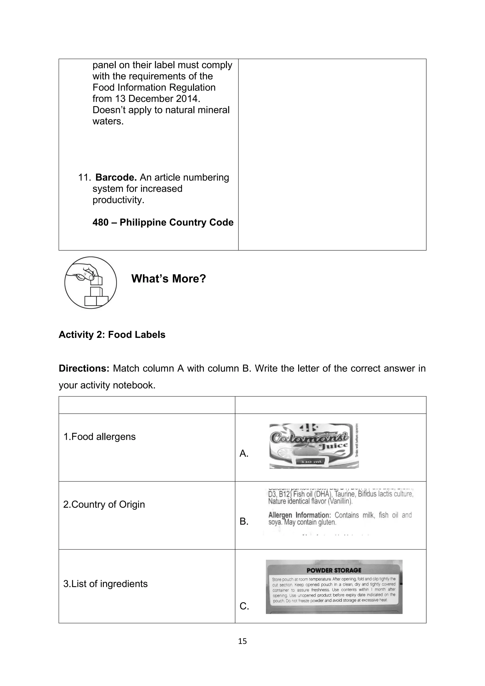 15
panel on their label must comply
with the requirements of the
Food Information Regulation
from 13 December 2014.
Doesn’t apply to natural mineral
waters.
11. Barcode. An article numbering
system for increased
productivity.
480 – Philippine Country Code
What’s More?
Activity 2: Food Labels
Directions: Match column A with column B. Write the letter of the correct answer in
your activity notebook.
1.Food allergens
A.
2.Country of Origin
B.
3.List of ingredients
C.
 
