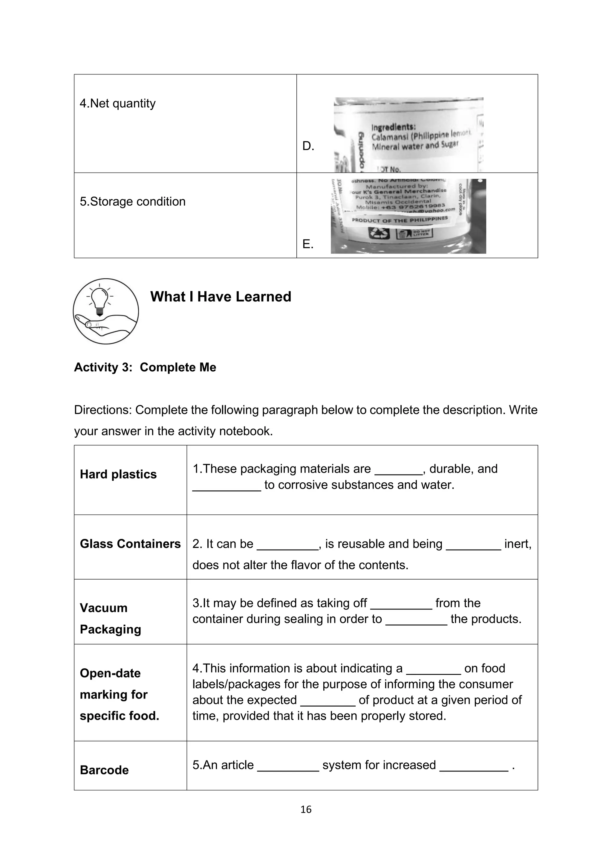 16
4.Net quantity
D.
5.Storage condition
E.
What I Have Learned
Activity 3: Complete Me
Directions: Complete the following paragraph below to complete the description. Write
your answer in the activity notebook.
Hard plastics 1.These packaging materials are _______, durable, and
__________ to corrosive substances and water.
Glass Containers 2. It can be _________, is reusable and being ________ inert,
does not alter the flavor of the contents.
Vacuum
Packaging
3.It may be defined as taking off _________ from the
container during sealing in order to _________ the products.
Open-date
marking for
specific food.
4.This information is about indicating a ________ on food
labels/packages for the purpose of informing the consumer
about the expected ________ of product at a given period of
time, provided that it has been properly stored.
Barcode 5.An article _________ system for increased __________ .
 