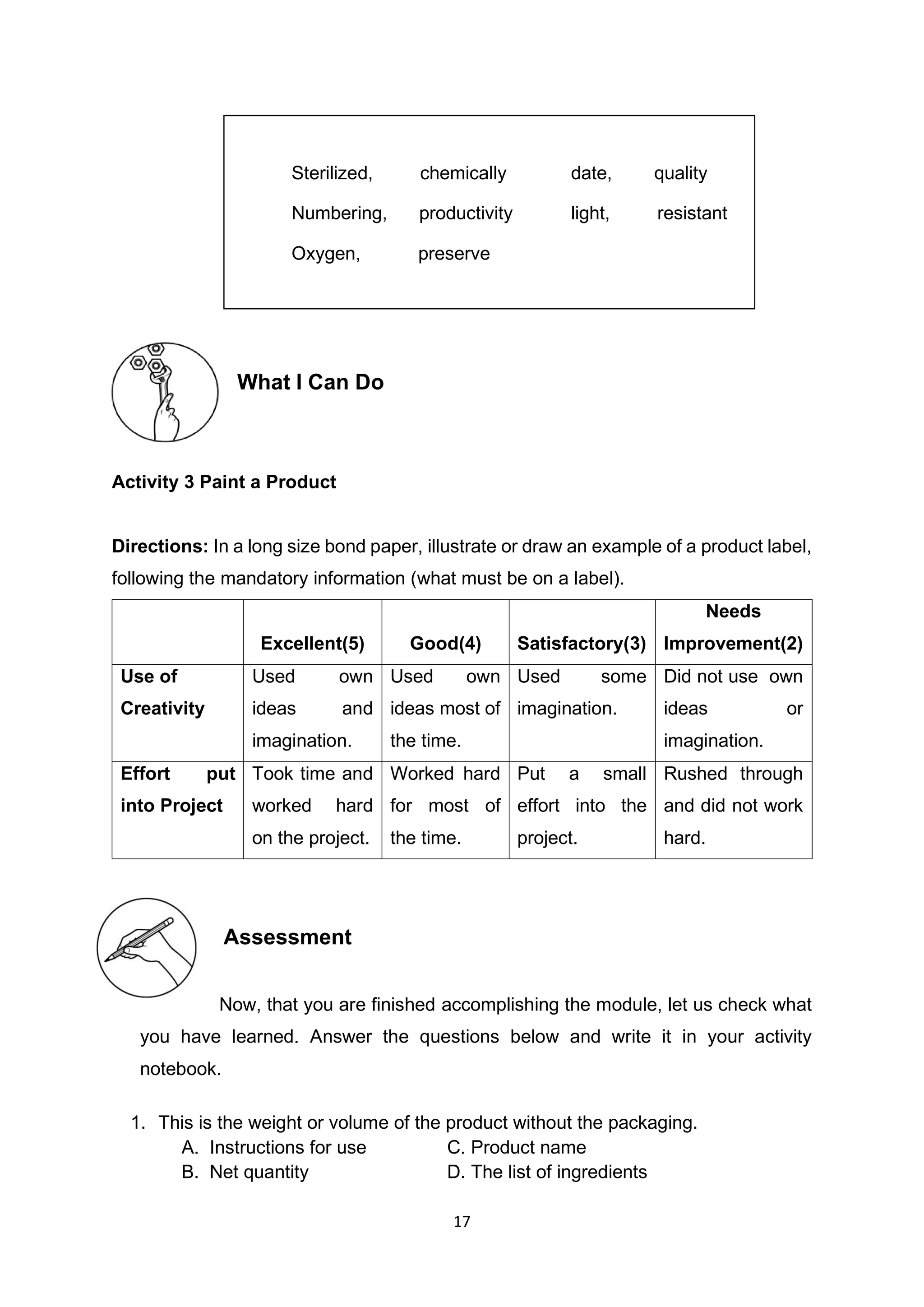 17
What I Can Do
Activity 3 Paint a Product
Directions: In a long size bond paper, illustrate or draw an example of a product label,
following the mandatory information (what must be on a label).
Excellent(5) Good(4) Satisfactory(3)
Needs
Improvement(2)
Use of
Creativity
Used own
ideas and
imagination.
Used own
ideas most of
the time.
Used some
imagination.
Did not use own
ideas or
imagination.
Effort put
into Project
Took time and
worked hard
on the project.
Worked hard
for most of
the time.
Put a small
effort into the
project.
Rushed through
and did not work
hard.
Assessment
Now, that you are finished accomplishing the module, let us check what
you have learned. Answer the questions below and write it in your activity
notebook.
1. This is the weight or volume of the product without the packaging.
A. Instructions for use C. Product name
B. Net quantity D. The list of ingredients
Sterilized, chemically date, quality
Numbering, productivity light, resistant
Oxygen, preserve
 