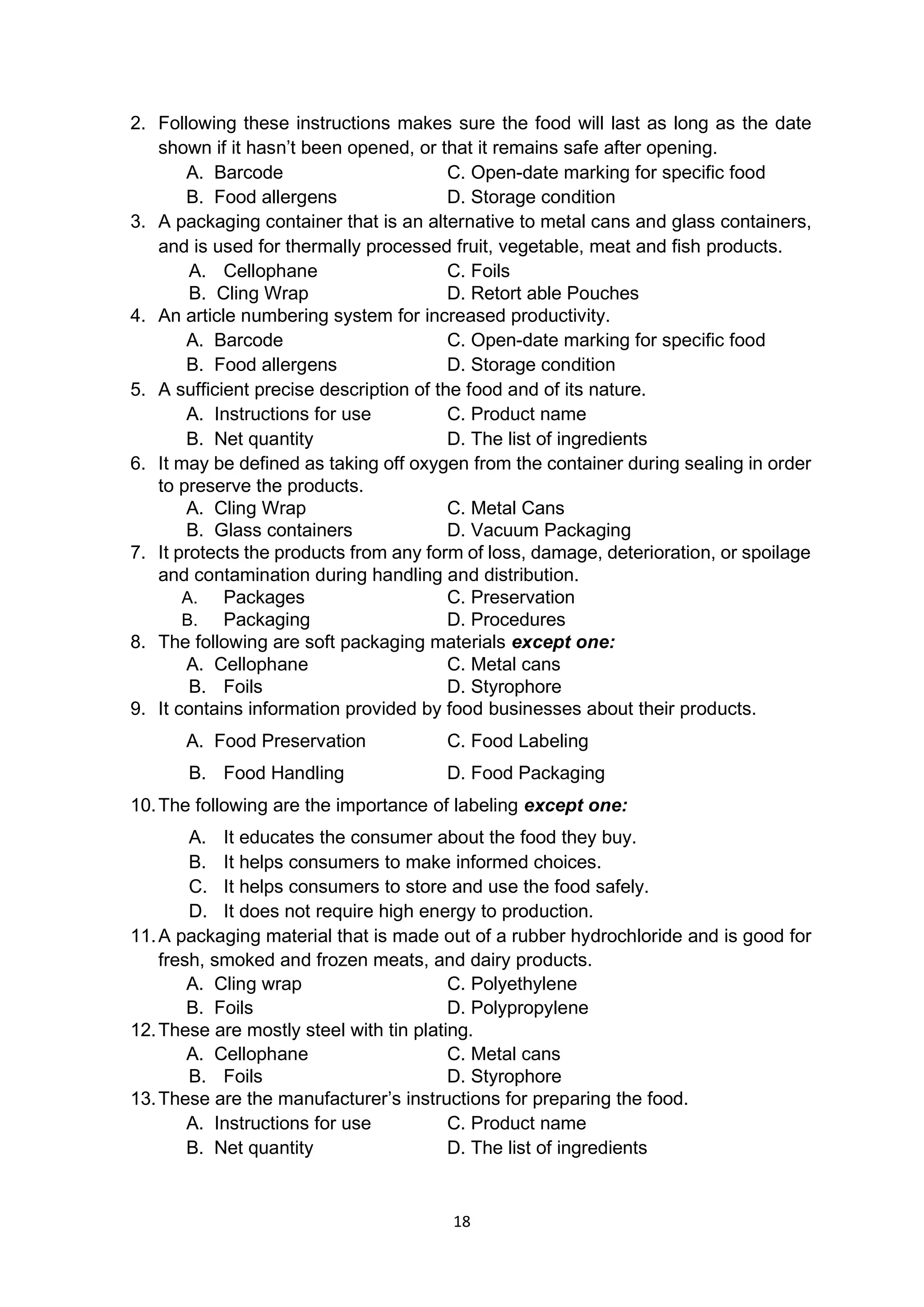 18
2. Following these instructions makes sure the food will last as long as the date
shown if it hasn’t been opened, or that it remains safe after opening.
A. Barcode C. Open-date marking for specific food
B. Food allergens D. Storage condition
3. A packaging container that is an alternative to metal cans and glass containers,
and is used for thermally processed fruit, vegetable, meat and fish products.
A. Cellophane C. Foils
B. Cling Wrap D. Retort able Pouches
4. An article numbering system for increased productivity.
A. Barcode C. Open-date marking for specific food
B. Food allergens D. Storage condition
5. A sufficient precise description of the food and of its nature.
A. Instructions for use C. Product name
B. Net quantity D. The list of ingredients
6. It may be defined as taking off oxygen from the container during sealing in order
to preserve the products.
A. Cling Wrap C. Metal Cans
B. Glass containers D. Vacuum Packaging
7. It protects the products from any form of loss, damage, deterioration, or spoilage
and contamination during handling and distribution.
A. Packages C. Preservation
B. Packaging D. Procedures
8. The following are soft packaging materials except one:
A. Cellophane C. Metal cans
B. Foils D. Styrophore
9. It contains information provided by food businesses about their products.
A. Food Preservation C. Food Labeling
B. Food Handling D. Food Packaging
10.The following are the importance of labeling except one:
A. It educates the consumer about the food they buy.
B. It helps consumers to make informed choices.
C. It helps consumers to store and use the food safely.
D. It does not require high energy to production.
11.A packaging material that is made out of a rubber hydrochloride and is good for
fresh, smoked and frozen meats, and dairy products.
A. Cling wrap C. Polyethylene
B. Foils D. Polypropylene
12.These are mostly steel with tin plating.
A. Cellophane C. Metal cans
B. Foils D. Styrophore
13.These are the manufacturer’s instructions for preparing the food.
A. Instructions for use C. Product name
B. Net quantity D. The list of ingredients
 