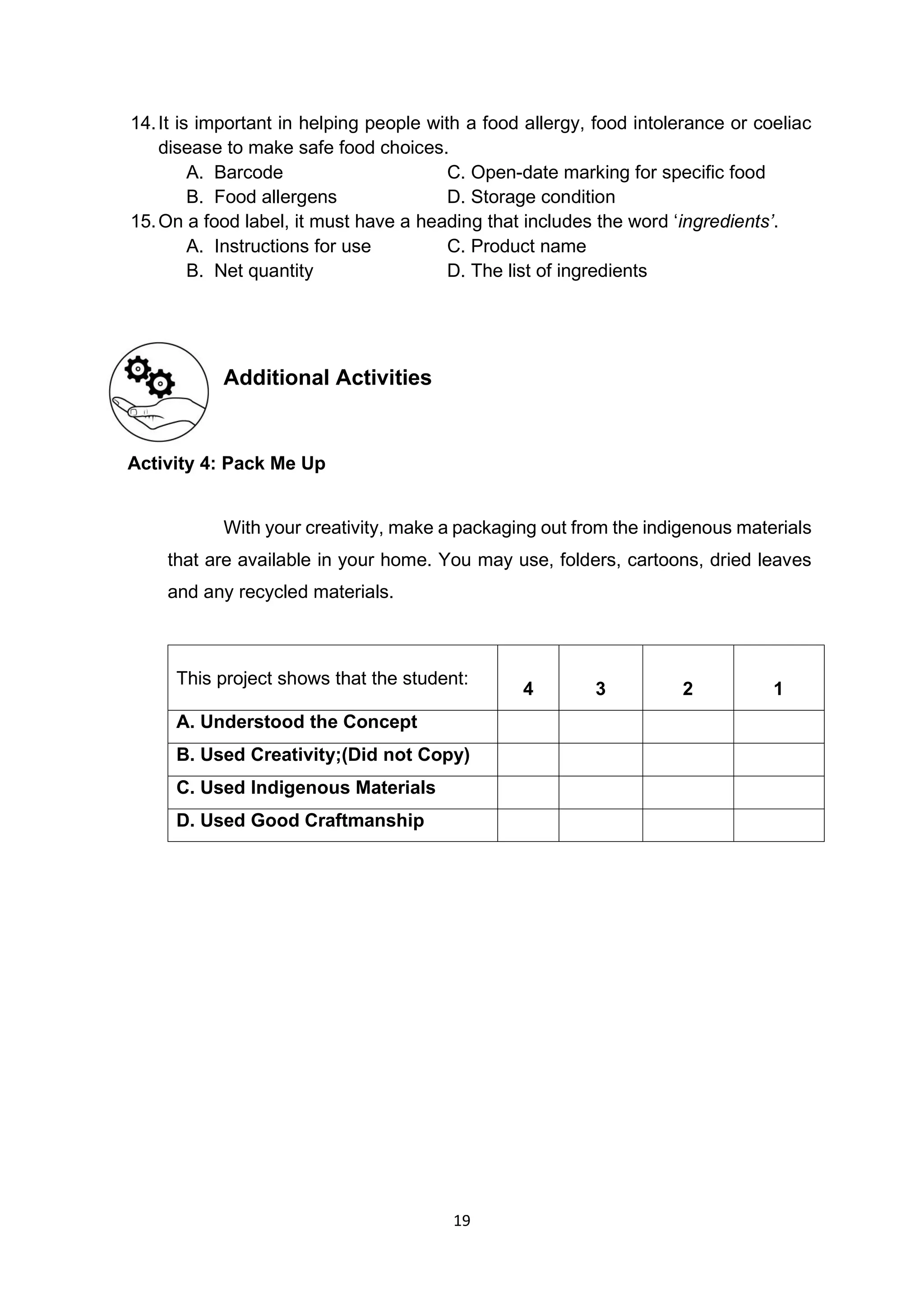 19
14.It is important in helping people with a food allergy, food intolerance or coeliac
disease to make safe food choices.
A. Barcode C. Open-date marking for specific food
B. Food allergens D. Storage condition
15.On a food label, it must have a heading that includes the word ‘ingredients’.
A. Instructions for use C. Product name
B. Net quantity D. The list of ingredients
Additional Activities
Activity 4: Pack Me Up
With your creativity, make a packaging out from the indigenous materials
that are available in your home. You may use, folders, cartoons, dried leaves
and any recycled materials.
This project shows that the student:
4 3 2 1
A. Understood the Concept
B. Used Creativity;(Did not Copy)
C. Used Indigenous Materials
D. Used Good Craftmanship
 