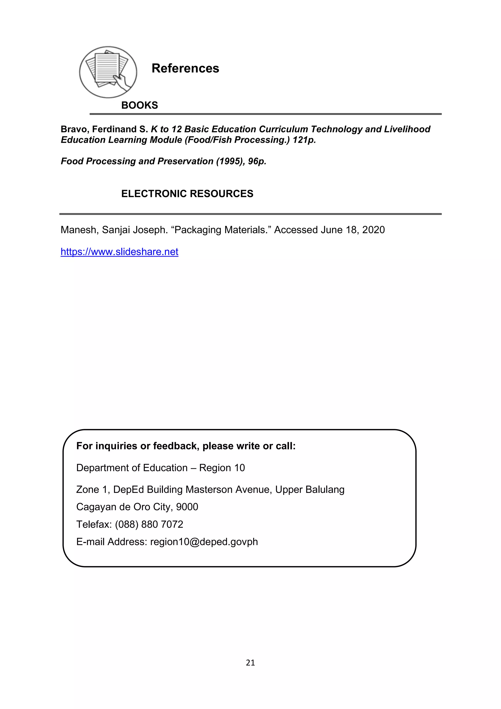 21
References
BOOKS
Bravo, Ferdinand S. K to 12 Basic Education Curriculum Technology and Livelihood
Education Learning Module (Food/Fish Processing.) 121p.
Food Processing and Preservation (1995), 96p.
ELECTRONIC RESOURCES
Manesh, Sanjai Joseph. “Packaging Materials.” Accessed June 18, 2020
https://www.slideshare.net
For inquiries or feedback, please write or call:
Department of Education – Region 10
Zone 1, DepEd Building Masterson Avenue, Upper Balulang
Cagayan de Oro City, 9000
Telefax: (088) 880 7072
E-mail Address: region10@deped.govph
 