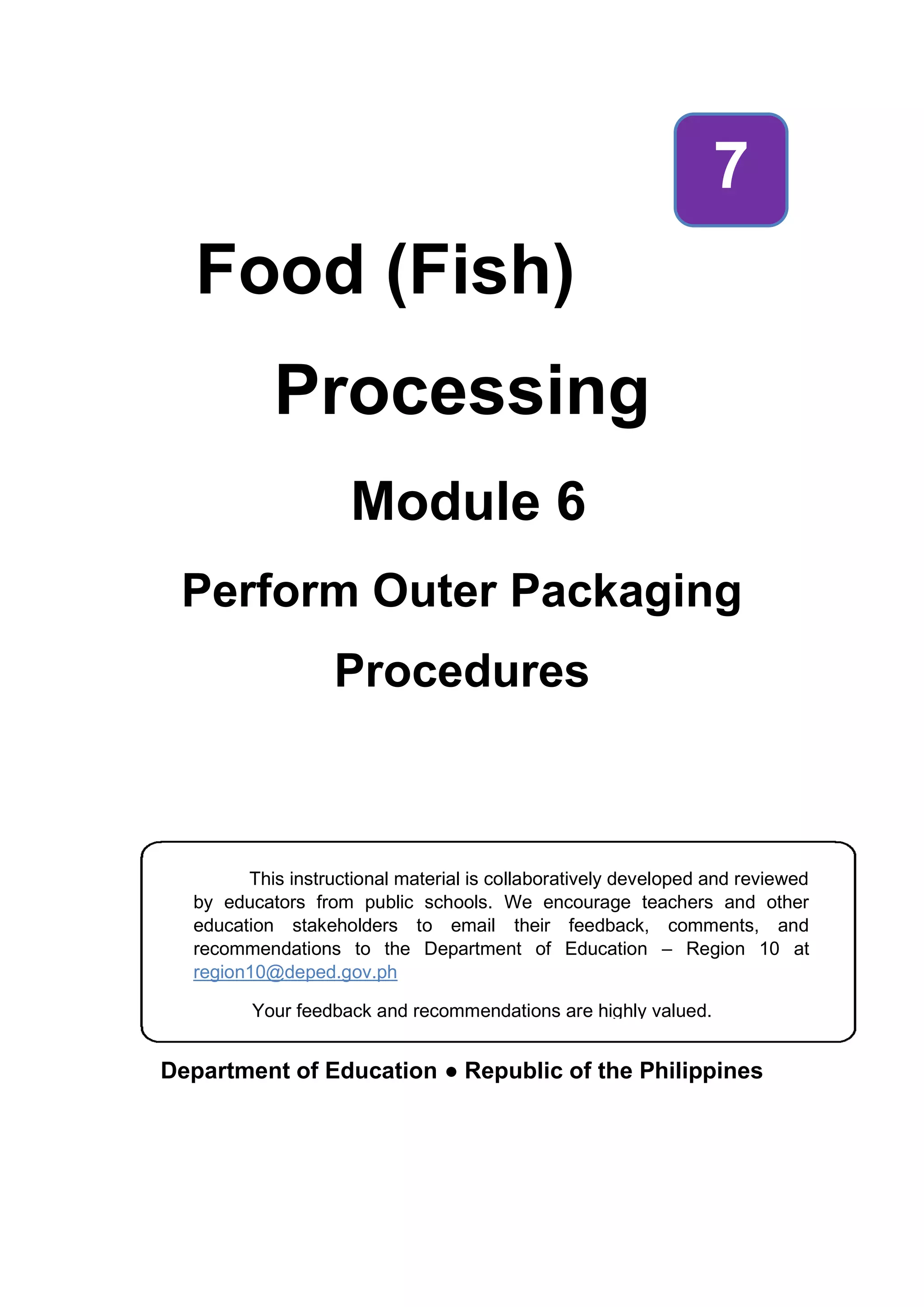 Food (Fish)
Processing
Module 6
Perform Outer Packaging
Procedures
Department of Education ● Republic of the Philippines
7
This instructional material is collaboratively developed and reviewed
by educators from public schools. We encourage teachers and other
education stakeholders to email their feedback, comments, and
recommendations to the Department of Education – Region 10 at
region10@deped.gov.ph
Your feedback and recommendations are highly valued.
 