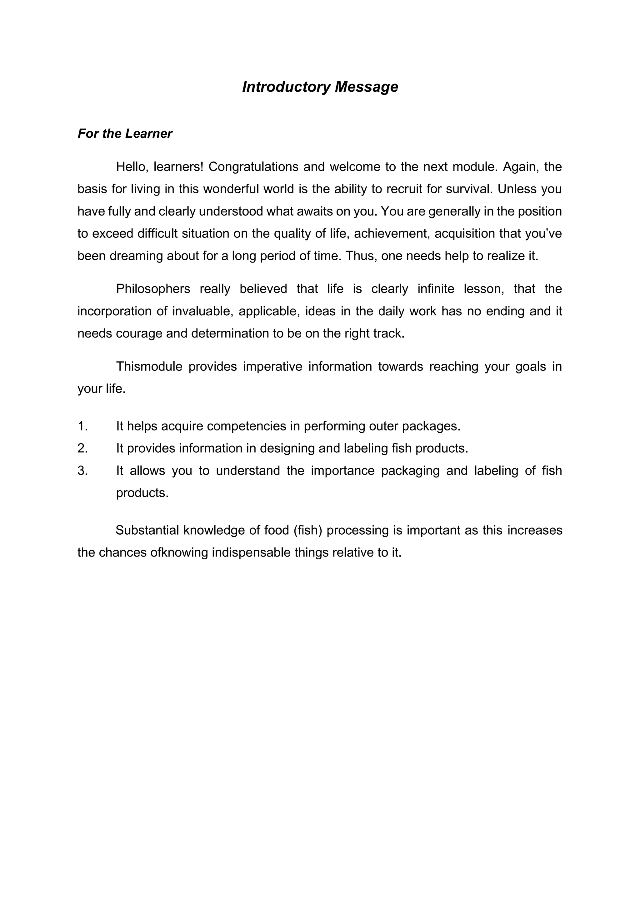 Introductory Message
For the Learner
Hello, learners! Congratulations and welcome to the next module. Again, the
basis for living in this wonderful world is the ability to recruit for survival. Unless you
have fully and clearly understood what awaits on you. You are generally in the position
to exceed difficult situation on the quality of life, achievement, acquisition that you’ve
been dreaming about for a long period of time. Thus, one needs help to realize it.
Philosophers really believed that life is clearly infinite lesson, that the
incorporation of invaluable, applicable, ideas in the daily work has no ending and it
needs courage and determination to be on the right track.
Thismodule provides imperative information towards reaching your goals in
your life.
1. It helps acquire competencies in performing outer packages.
2. It provides information in designing and labeling fish products.
3. It allows you to understand the importance packaging and labeling of fish
products.
Substantial knowledge of food (fish) processing is important as this increases
the chances ofknowing indispensable things relative to it.
 