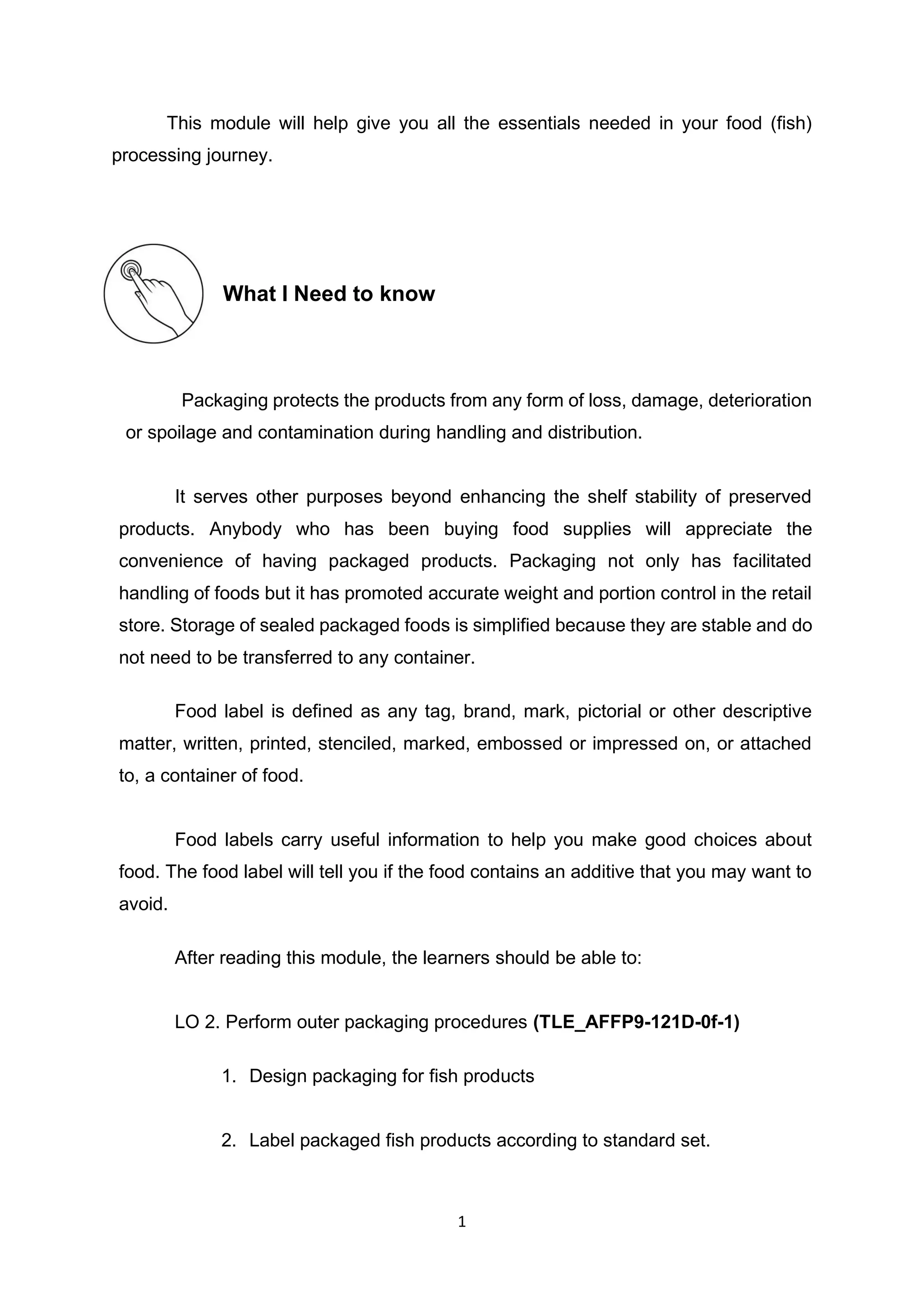 1
This module will help give you all the essentials needed in your food (fish)
processing journey.
What I Need to know
Packaging protects the products from any form of loss, damage, deterioration
or spoilage and contamination during handling and distribution.
It serves other purposes beyond enhancing the shelf stability of preserved
products. Anybody who has been buying food supplies will appreciate the
convenience of having packaged products. Packaging not only has facilitated
handling of foods but it has promoted accurate weight and portion control in the retail
store. Storage of sealed packaged foods is simplified because they are stable and do
not need to be transferred to any container.
Food label is defined as any tag, brand, mark, pictorial or other descriptive
matter, written, printed, stenciled, marked, embossed or impressed on, or attached
to, a container of food.
Food labels carry useful information to help you make good choices about
food. The food label will tell you if the food contains an additive that you may want to
avoid.
After reading this module, the learners should be able to:
LO 2. Perform outer packaging procedures (TLE_AFFP9-121D-0f-1)
1. Design packaging for fish products
2. Label packaged fish products according to standard set.
 