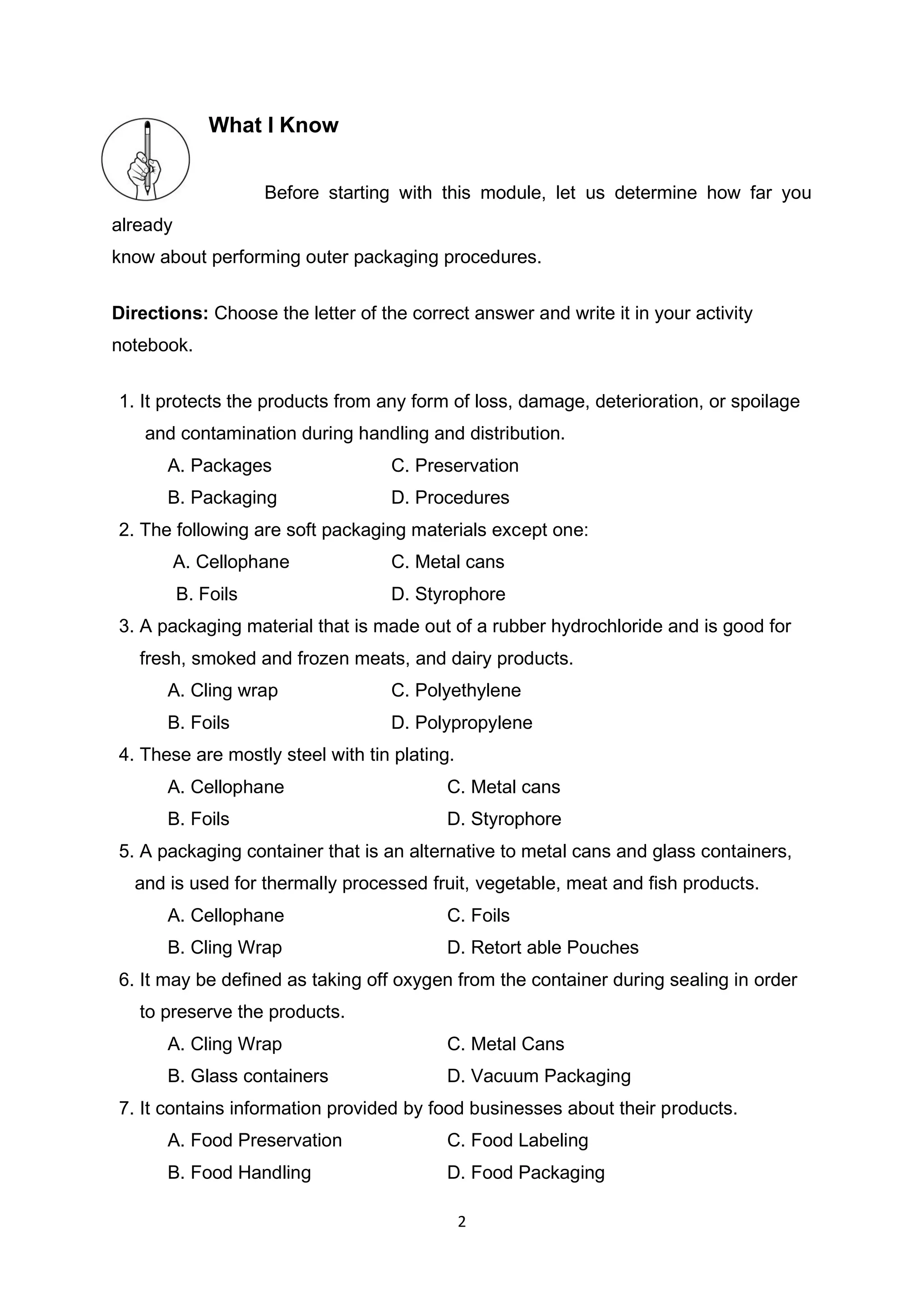 2
What I Know
Before starting with this module, let us determine how far you
already
know about performing outer packaging procedures.
Directions: Choose the letter of the correct answer and write it in your activity
notebook.
1. It protects the products from any form of loss, damage, deterioration, or spoilage
and contamination during handling and distribution.
A. Packages C. Preservation
B. Packaging D. Procedures
2. The following are soft packaging materials except one:
A. Cellophane C. Metal cans
B. Foils D. Styrophore
3. A packaging material that is made out of a rubber hydrochloride and is good for
fresh, smoked and frozen meats, and dairy products.
A. Cling wrap C. Polyethylene
B. Foils D. Polypropylene
4. These are mostly steel with tin plating.
A. Cellophane C. Metal cans
B. Foils D. Styrophore
5. A packaging container that is an alternative to metal cans and glass containers,
and is used for thermally processed fruit, vegetable, meat and fish products.
A. Cellophane C. Foils
B. Cling Wrap D. Retort able Pouches
6. It may be defined as taking off oxygen from the container during sealing in order
to preserve the products.
A. Cling Wrap C. Metal Cans
B. Glass containers D. Vacuum Packaging
7. It contains information provided by food businesses about their products.
A. Food Preservation C. Food Labeling
B. Food Handling D. Food Packaging
 