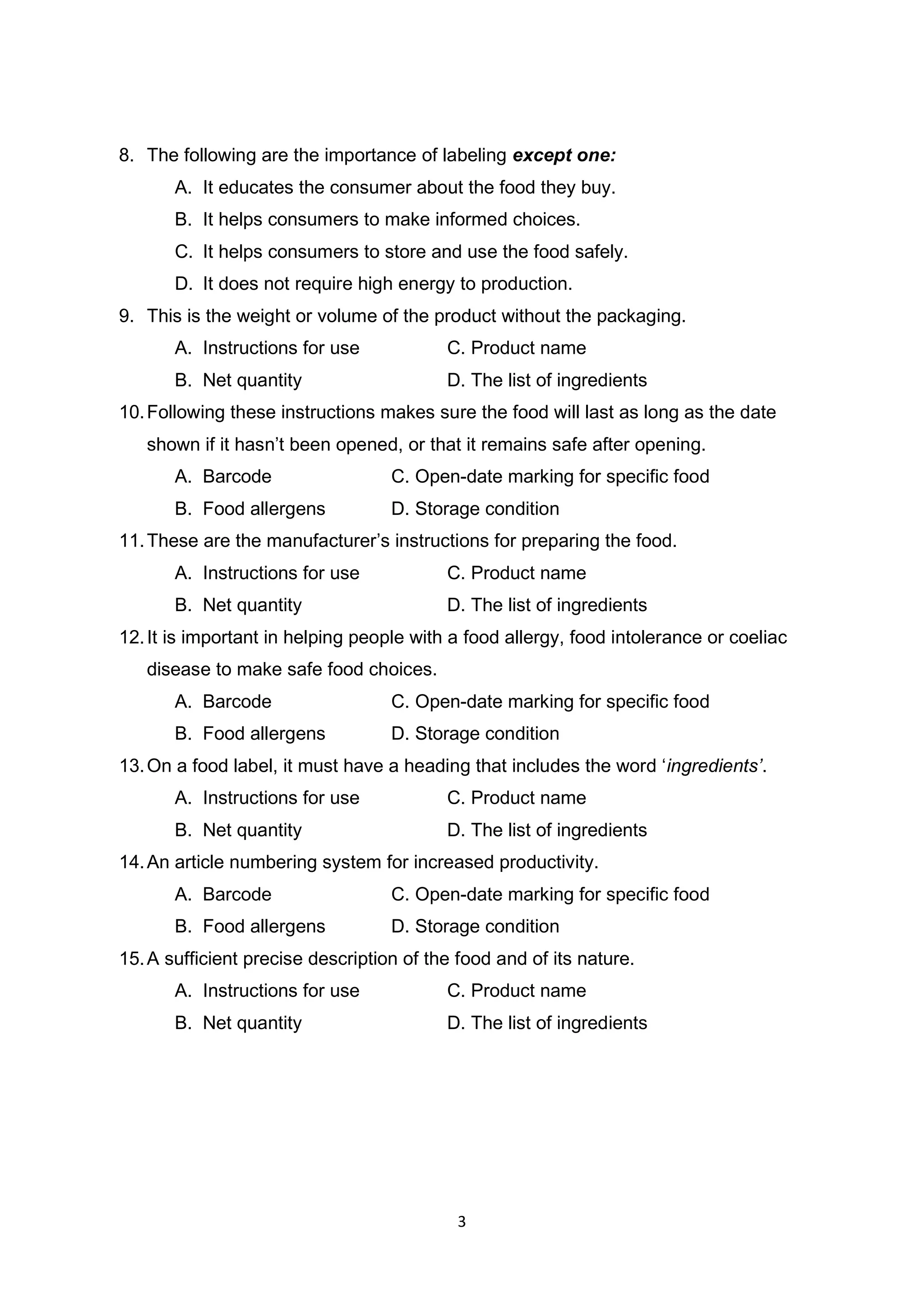 3
8. The following are the importance of labeling except one:
A. It educates the consumer about the food they buy.
B. It helps consumers to make informed choices.
C. It helps consumers to store and use the food safely.
D. It does not require high energy to production.
9. This is the weight or volume of the product without the packaging.
A. Instructions for use C. Product name
B. Net quantity D. The list of ingredients
10.Following these instructions makes sure the food will last as long as the date
shown if it hasn’t been opened, or that it remains safe after opening.
A. Barcode C. Open-date marking for specific food
B. Food allergens D. Storage condition
11.These are the manufacturer’s instructions for preparing the food.
A. Instructions for use C. Product name
B. Net quantity D. The list of ingredients
12.It is important in helping people with a food allergy, food intolerance or coeliac
disease to make safe food choices.
A. Barcode C. Open-date marking for specific food
B. Food allergens D. Storage condition
13.On a food label, it must have a heading that includes the word ‘ingredients’.
A. Instructions for use C. Product name
B. Net quantity D. The list of ingredients
14.An article numbering system for increased productivity.
A. Barcode C. Open-date marking for specific food
B. Food allergens D. Storage condition
15.A sufficient precise description of the food and of its nature.
A. Instructions for use C. Product name
B. Net quantity D. The list of ingredients
 