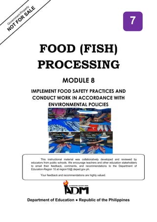 FOOD (FISH)
PROCESSING
MODULE 8
IMPLEMENT FOOD SAFETY PRACTICES AND
CONDUCT WORK IN ACCORDANCE WITH
ENVIRONMENTAL POLICIES
Department of Education ● Republic of the Philippines
7
This instructional material was collaboratively developed and reviewed by
educators from public schools. We encourage teachers and other education stakeholders
to email their feedback, comments, and recommendations to the Department of
Education-Region 10 at region10@ deped.gov.ph.
Your feedback and recommendations are highly valued.
 
