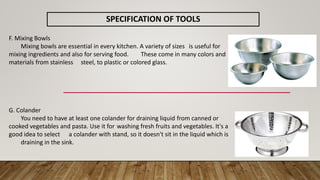 SPECIFICATION OF TOOLS
F. Mixing Bowls
Mixing bowls are essential in every kitchen. A variety of sizes is useful for
mixing ingredients and also for serving food. These come in many colors and
materials from stainless steel, to plastic or colored glass.
G. Colander
You need to have at least one colander for draining liquid from canned or
cooked vegetables and pasta. Use it for washing fresh fruits and vegetables. It's a
good idea to select a colander with stand, so it doesn't sit in the liquid which is
draining in the sink.
 