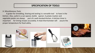 SPECIFICATION OF TOOLS
H. Miscellaneous Tools
A grater for shredding, shaving and zesting is a versatile tool to have in the
kitchen. Also, useful is a can opener, bottle opener. A potato masher and
vegetable peeler are always part of a well-stocked kitchen. A kitchen timer is
important for timing recipes accurately. A meat thermometer will assure the
proper temperature for food safety.
 