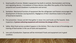 1. Good quality of service. Modern equipment has built-in controls, thermometers and timing
and regulating devices. A breakdown of these devices may affect the quality of the food being
prepared and caused slowdown in production and service.
2. Sanitation. Mechanical function of equipment like the refrigerator and freezers encourages the
development of disease causing bacteria. Negligence of their cleanliness leads to the growth
of food-borne bacteria.
3. Fire prevention. Grease and dirt that gather in stove rims and hoods are fire hazards. Daily
inspection of grease collecting equipment will minimize the danger of fire.
4. Safety. Most food service accident happens in the kitchen. This is due to lack of knowledge and
training of food worker in the use of tools and equipment.
5. Less cost of production. Expenses will be minimized if tools and equipment are in good
condition.
 