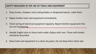 SAFETY MEASURES IN THE USE OF TOOLS AND EQUIPMENT
1. Store knives, choppers and cutting blades in designated places. Label them.
2. Repair broken tools and equipment immediately.
3. Check wiring of electrical equipment regularly. Report kitchen equipment that
are not functioning.
4. Handle fragile tools or those tools made of glass with care. Those with breaks
should be discarded.
5. Store tools and equipment in a clean dry place. Do not keep them when wet.
 