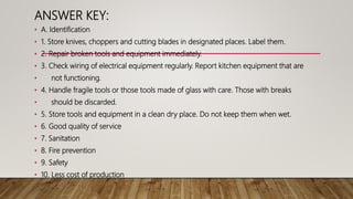 ANSWER KEY:
• A. Identification
• 1. Store knives, choppers and cutting blades in designated places. Label them.
• 2. Repair broken tools and equipment immediately.
• 3. Check wiring of electrical equipment regularly. Report kitchen equipment that are
• not functioning.
• 4. Handle fragile tools or those tools made of glass with care. Those with breaks
• should be discarded.
• 5. Store tools and equipment in a clean dry place. Do not keep them when wet.
• 6. Good quality of service
• 7. Sanitation
• 8. Fire prevention
• 9. Safety
• 10. Less cost of production
 