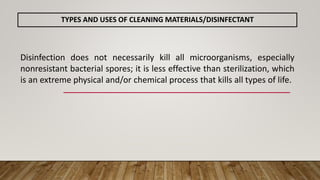 TYPES AND USES OF CLEANING MATERIALS/DISINFECTANT
Disinfection does not necessarily kill all microorganisms, especially
nonresistant bacterial spores; it is less effective than sterilization, which
is an extreme physical and/or chemical process that kills all types of life.
 
