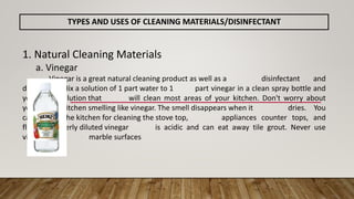 TYPES AND USES OF CLEANING MATERIALS/DISINFECTANT
1. Natural Cleaning Materials
a. Vinegar
Vinegar is a great natural cleaning product as well as a disinfectant and
deodorizer. Mix a solution of 1 part water to 1 part vinegar in a clean spray bottle and
you have a solution that will clean most areas of your kitchen. Don't worry about
your kitchen smelling like vinegar. The smell disappears when it dries. You
can use it in the kitchen for cleaning the stove top, appliances counter tops, and
floor. Improperly diluted vinegar is acidic and can eat away tile grout. Never use
vinegar on marble surfaces
 