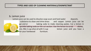 b. Lemon juice
Lemon juice can be used to dissolve soap scum and hard water deposits.
Lemon is a great substance to clean and shine brass and copper. Lemon juice can be
mixed with vinegar and or baking soda to make cleaning pastes. Cut a lemon in
half and sprinkle baking soda on the cut section. Use the lemon to scrub dishes,
surfaces, and stains. Mix 1 cup olive oil with ½ cup lemon juice and you have a
furniture polish for your hardwood furniture.
TYPES AND USES OF CLEANING MATERIALS/DISINFECTANT
 