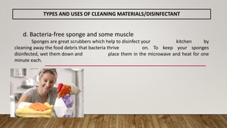 d. Bacteria-free sponge and some muscle
Sponges are great scrubbers which help to disinfect your kitchen by
cleaning away the food debris that bacteria thrive on. To keep your sponges
disinfected, wet them down and place them in the microwave and heat for one
minute each.
TYPES AND USES OF CLEANING MATERIALS/DISINFECTANT
 