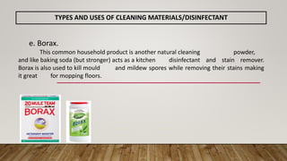 e. Borax.
This common household product is another natural cleaning powder,
and like baking soda (but stronger) acts as a kitchen disinfectant and stain remover.
Borax is also used to kill mould and mildew spores while removing their stains making
it great for mopping floors.
TYPES AND USES OF CLEANING MATERIALS/DISINFECTANT
 