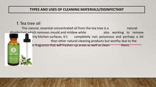 f. Tea tree oil
This natural, essential concentrated oil from the tea tree is a natural
disinfectant which removes mould and mildew while also working to remove
build-up from dirty kitchen surfaces. It’s completely non poisonous and perhaps a bit
more expensive than other natural cleaning products but worthy due to the
aromatic fragrance that will freshen up areas as well as clean them.
TYPES AND USES OF CLEANING MATERIALS/DISINFECTANT
 