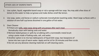 OTHER USES OF DISINFECTANTS
1. Use a plain, liquid, vegetable-based soap or rub a sponge with bar soap. You may add a few slices of
lemon to the water to help cut grease and make dishes smell like lemon.
2. Use soap, water, and borax or sodium carbonate monohydrate (washing soda). Wash large surfaces with a
solution of one-half cup borax dissolved in one gallon of hot water.
3. Oven Cleaner
If there are spills, wipe away along with any grease after each meal.
Periodically clean with baking soda and water.
Remove baked grease or spills by scrubbing with a nonmetallic metal brush
using a paste made of baking soda, salt, and water.
Another option is to mix two tablespoons of liquid dish soap, two teaspoons of
borax into two cups of warm water. Apply and let sit for 20 minutes and then scrub.
Do not use any abrasive cleaning materials on self-cleaning ovens.
 