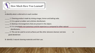 I-
A.Identify what is referred to in each number.
_____ 1. Cleaning product made by mixing vinegar, lemon and baking soda.
_____ 2. It is a great scrubber and a kitchen disinfectant.
_____ 3. Destroys microorganisms that are present in the object.
_____ 4. It is completely non-poisonous and bit expensive as compared to other natural
disinfectants.
_____ 5. This can be used to scrub surfaces just like other abrasive cleanser and also a
good deodorizer.
B. Identify 5 natural cleaning materials and their use.
 