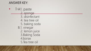 ANSWER KEY:
• I-A1. paste
2. sponge
3. disinfectant
4. tea tree oil
5. baking soda
B.1. vinegar
2. lemon juice
3.Baking Soda
4.borax
5.Tea tree oil
 
