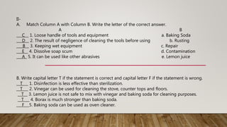 II-
A. Match Column A with Column B. Write the letter of the correct answer.
A B
___C__ 1. Loose handle of tools and equipment a. Baking Soda
___D__ 2. The result of negligence of cleaning the tools before using b. Rusting
__ B__ 3. Keeping wet equipment c. Repair
___E__ 4. Dissolve soap scum d. Contamination
___A_ 5. It can be used like other abrasives e. Lemon juice
B. Write capital letter T if the statement is correct and capital letter F if the statement is wrong.
__T___ 1. Disinfection is less effective than sterilization.
__T___ 2. Vinegar can be used for cleaning the stove, counter tops and floors.
__T__ 3. Lemon juice is not safe to mix with vinegar and baking soda for cleaning purposes.
__T___ 4. Borax is much stronger than baking soda.
___F__ 5. Baking soda can be used as oven cleaner.
 