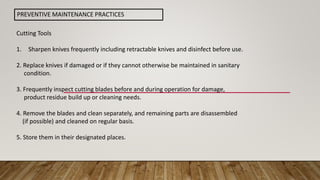 PREVENTIVE MAINTENANCE PRACTICES
Cutting Tools
1. Sharpen knives frequently including retractable knives and disinfect before use.
2. Replace knives if damaged or if they cannot otherwise be maintained in sanitary
condition.
3. Frequently inspect cutting blades before and during operation for damage,
product residue build up or cleaning needs.
4. Remove the blades and clean separately, and remaining parts are disassembled
(if possible) and cleaned on regular basis.
5. Store them in their designated places.
 