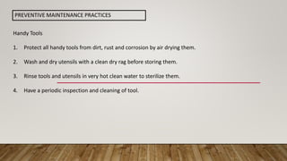 Handy Tools
1. Protect all handy tools from dirt, rust and corrosion by air drying them.
2. Wash and dry utensils with a clean dry rag before storing them.
3. Rinse tools and utensils in very hot clean water to sterilize them.
4. Have a periodic inspection and cleaning of tool.
PREVENTIVE MAINTENANCE PRACTICES
 