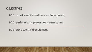 OBJECTIVES
LO 1. check condition of tools and equipment;
LO 2. perform basic preventive measure; and
LO 3. store tools and equipment
 