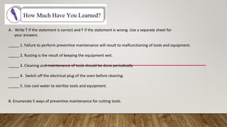 A. Write T if the statement is correct and F if the statement is wrong. Use a separate sheet for
your answers.
_____ 1. Failure to perform preventive maintenance will result to malfunctioning of tools and equipment.
_____ 2. Rusting is the result of keeping the equipment wet.
_____ 3. Cleaning and maintenance of tools should be done periodically
_____ 4. Switch off the electrical plug of the oven before cleaning.
_____ 5. Use cool water to sterilize tools and equipment.
B. Enumerate 5 ways of preventive maintenance for cutting tools.
 