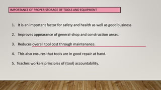 1. It is an important factor for safety and health as well as good business.
2. Improves appearance of general-shop and construction areas.
3. Reduces overall tool cost through maintenance.
4. This also ensures that tools are in good repair at hand.
5. Teaches workers principles of (tool) accountability.
IMPORTANCE OF PROPER STORAGE OF TOOLS AND EQUIPMENT
 