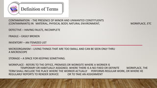 CONTAMINATION - THE PRESENCE OF MINOR AND UNWANTED CONSTITUENTS
(CONTAMINANTS) IN MATERIAL, PHYSICAL BODY, NATURAL ENVIRONMENT, WORKPLACE, ETC
DEFECTIVE – HAVING FAULTS, INCOMPLETE
FRAGILE – EASILY BROKEN
INVENTORY – AN ITEMIZED LIST
MICROORGANISM – LIVING THINGS THAT ARE TOO SMALL AND CAN BE SEEN ONLY THRU
A MICROSCOPE
STORAGE – A SPACE FOR KEEPING SOMETHING.
WORKPLACE - REFERS TO THE OFFICE, PREMISES OR WORKSITE WHERE A WORKER IS
TEMPORARY OR HABITUALLY ASSIGNED. WHERE THERE IS A NO FIXED OR DEFINITE WORKPLACE, THE
TERM SHALL INCLUDE THE PLACE WHERE THE WORKER ACTUALLY PERFORMS REGULAR WORK, OR WHERE HE
REGULARLY REPORTS TO RENDER SERVICE OR TO TAKE AN ASSIGNMENT
 