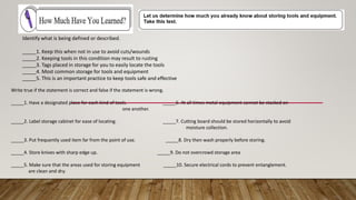 Identify what is being defined or described.
_____1. Keep this when not in use to avoid cuts/wounds
_____2. Keeping tools in this condition may result to rusting
_____3. Tags placed in storage for you to easily locate the tools
_____4. Most common storage for tools and equipment
_____5. This is an important practice to keep tools safe and effective
Write true if the statement is correct and false if the statement is wrong.
_____1. Have a designated place for each kind of tools. _____6. At all times metal equipment cannot be stacked on
one another.
_____2. Label storage cabinet for ease of locating. _____7. Cutting board should be stored horizontally to avoid
moisture collection.
_____3. Put frequently used item far from the point of use. _____8. Dry then wash properly before storing.
_____4. Store knives with sharp edge up. _____9. Do not overcrowd storage area
_____5. Make sure that the areas used for storing equipment _____10. Secure electrical cords to prevent entanglement.
are clean and dry.
 