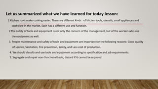 Let us summarized what we have learned for today lesson:
1.Kitchen tools make cooking easier. There are different kinds of kitchen tools, utensils, small appliances and
cookware in the market. Each has a different use and function.
2.The safety of tools and equipment is not only the concern of the management, but of the workers who use
the equipment as well.
3. Proper maintenance and safety of tools and equipment are important for the following reasons: Good quality
of service, Sanitation, Fire prevention, Safety, and Less cost of production.
4. We should classify and use tools and equipment according to specification and job requirements.
5. Segregate and repair non- functional tools, discard if it cannot be repaired.
 