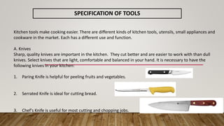 SPECIFICATION OF TOOLS
Kitchen tools make cooking easier. There are different kinds of kitchen tools, utensils, small appliances and
cookware in the market. Each has a different use and function.
A. Knives
Sharp, quality knives are important in the kitchen. They cut better and are easier to work with than dull
knives. Select knives that are light, comfortable and balanced in your hand. It is necessary to have the
following knives in your kitchen:
1. Paring Knife is helpful for peeling fruits and vegetables.
2. Serrated Knife is ideal for cutting bread.
3. Chef's Knife is useful for most cutting and chopping jobs.
 