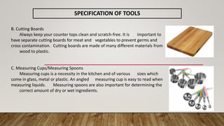 SPECIFICATION OF TOOLS
B. Cutting Boards
Always keep your counter tops clean and scratch-free. It is important to
have separate cutting boards for meat and vegetables to prevent germs and
cross contamination. Cutting boards are made of many different materials from
wood to plastic.
C. Measuring Cups/Measuring Spoons
Measuring cups is a necessity in the kitchen and of various sizes which
come in glass, metal or plastic. An angled measuring cup is easy to read when
measuring liquids. Measuring spoons are also important for determining the
correct amount of dry or wet ingredients.
 