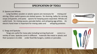 SPECIFICATION OF TOOLS
D. Spoons and Whisks
Long-handled, wooden or plastic spoons are necessary for mixing and
stirring. Other useful spoons are slotted spoons for draining, ladles for serving
soups and gravies, and pasta spoons for keeping pasta separated. Whisks are
useful tools for mixing sauces, pancake batter, and whipping egg whites. An
electric hand mixer is important for mixing cakes and whipping potatoes.
E. Tongs and Spatulas
Tongs are useful for many jobs including turning food and come in a
variety of sizes. Spatulas come in different materials like metal or plastic and
their purpose is to slide under food like burgers, cookies or pancakes.
 